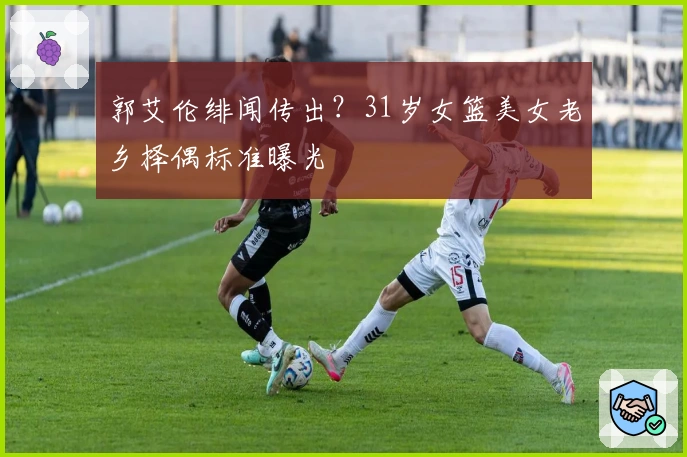 郭艾伦绯闻传出?31岁女篮美女老乡择偶标准曝光