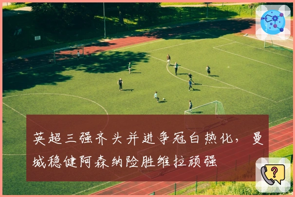 英超三强齐头并进争冠白热化，曼城稳健阿森纳险胜维拉顽强