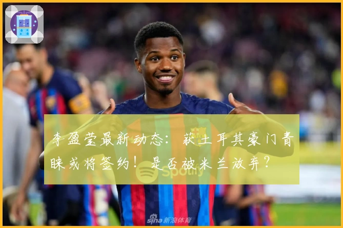 李盈莹最新动态：获土耳其豪门青睐或将签约！是否被米兰放弃？