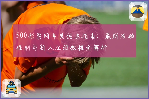 500彩票网年度优惠指南:最新活动福利与新人注册教程全解析