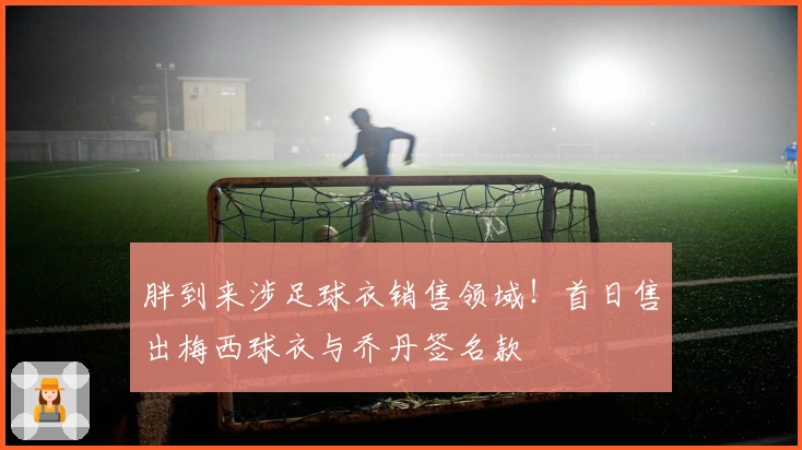 胖到来涉足球衣销售领域！首日售出梅西球衣与乔丹签名款