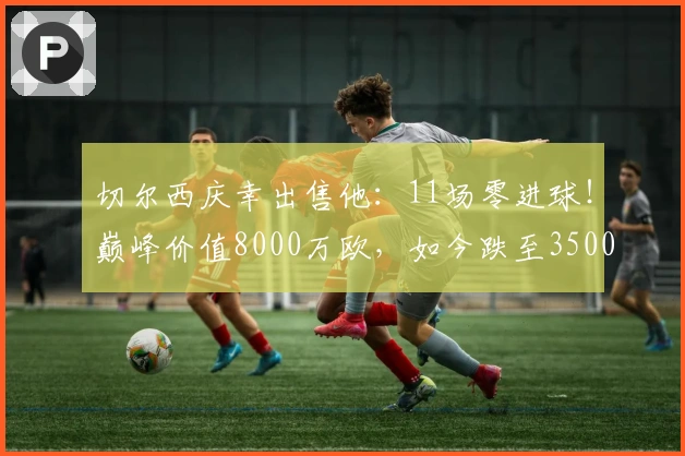 切尔西庆幸出售他：11场零进球！巅峰价值8000万欧，如今跌至3500万