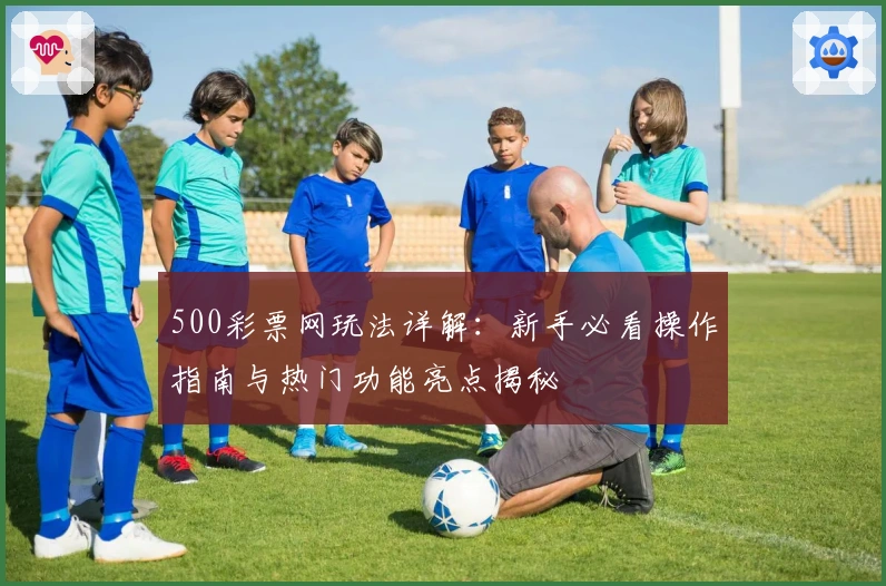 500彩票网玩法详解:新手必看操作指南与热门功能亮点揭秘