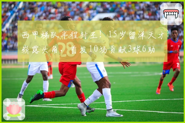 西甲梯队半程封王!15岁留洋天才崭露头角,首发10场贡献3球6助