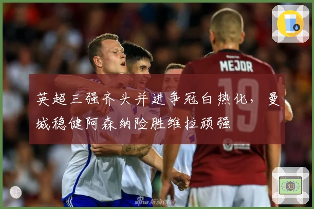 英超三强齐头并进争冠白热化,曼城稳健阿森纳险胜维拉顽强