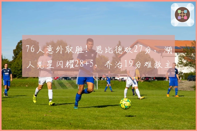 76人意外取胜！恩比德砍27分，湖人克星闪耀28+5，乔治19分难救主