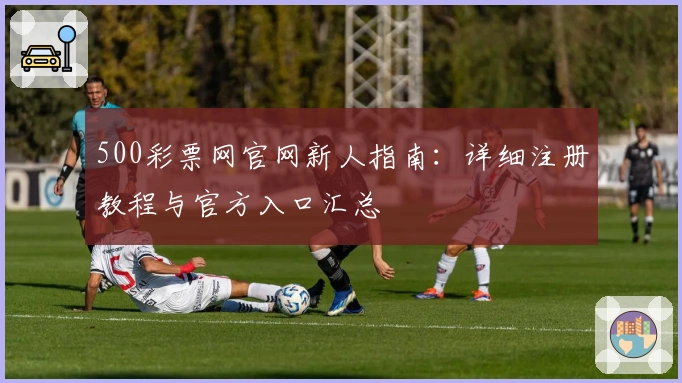 500彩票网官网新人指南:详细注册教程与官方入口汇总