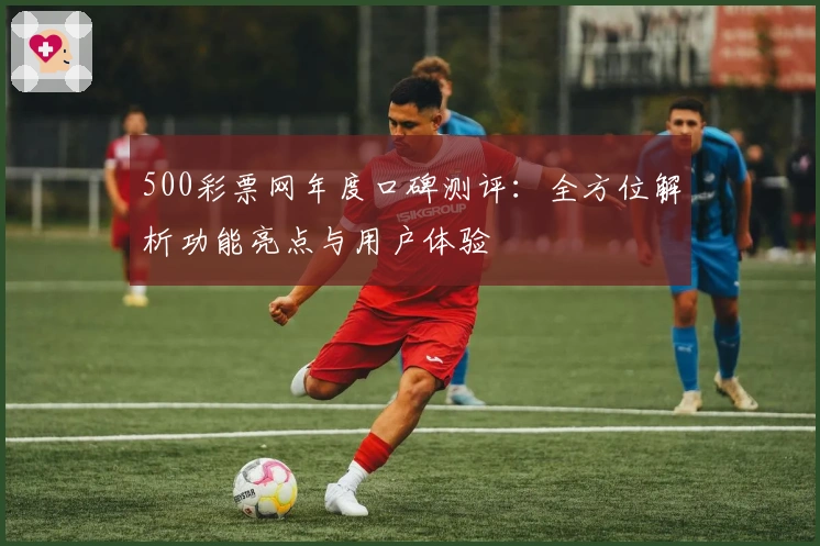 500彩票网年度口碑测评：全方位解析功能亮点与用户体验
