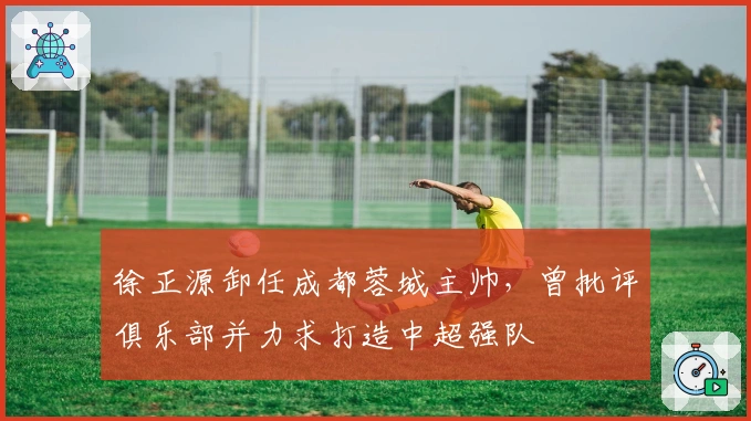 徐正源卸任成都蓉城主帅，曾批评俱乐部并力求打造中超强队