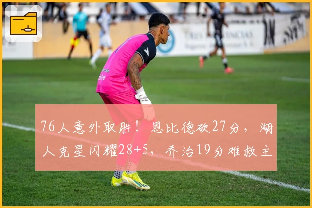 76人意外取胜！恩比德砍27分，湖人克星闪耀28+5，乔治19分难救主