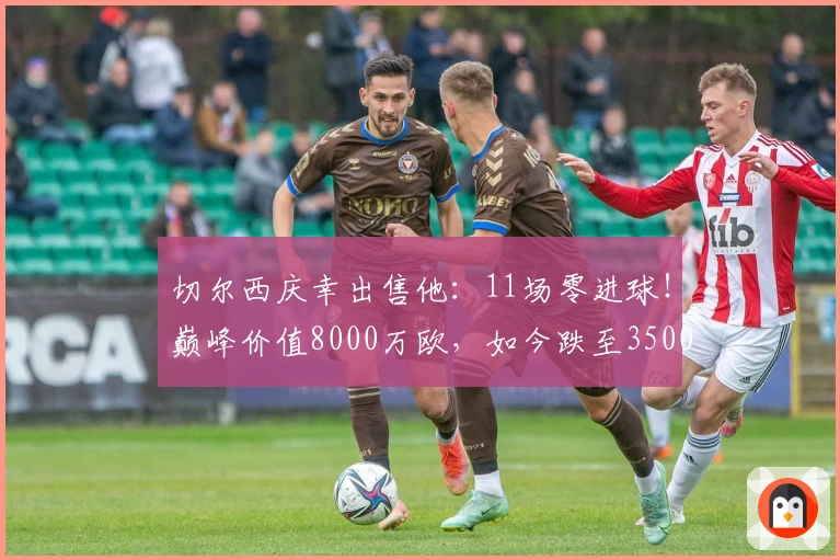 切尔西庆幸出售他：11场零进球！巅峰价值8000万欧，如今跌至3500万