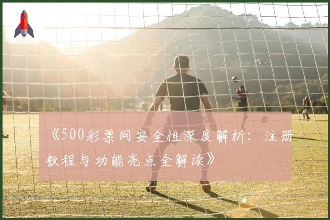 《500彩票网安全性深度解析：注册教程与功能亮点全解读》