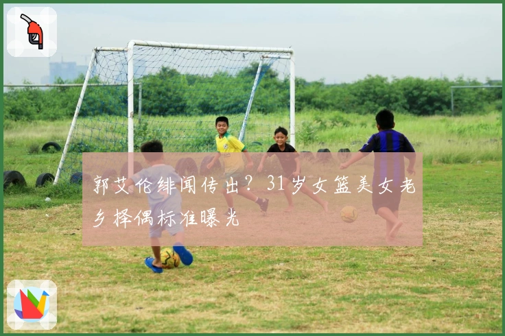 郭艾伦绯闻传出？31岁女篮美女老乡择偶标准曝光